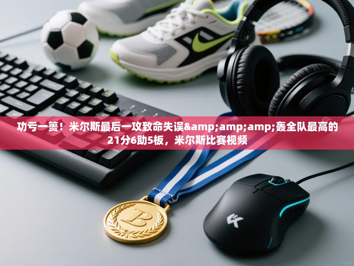 功亏一篑!米尔斯最后一攻致命失误&轰全队最高的21分6助5板,米尔斯比赛视频 第1张