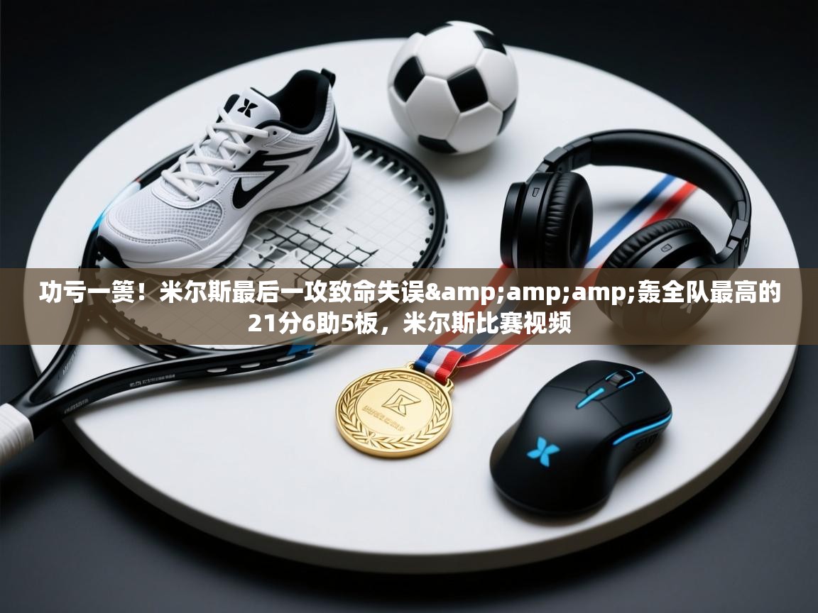 功亏一篑!米尔斯最后一攻致命失误&轰全队最高的21分6助5板,米尔斯比赛视频 第2张